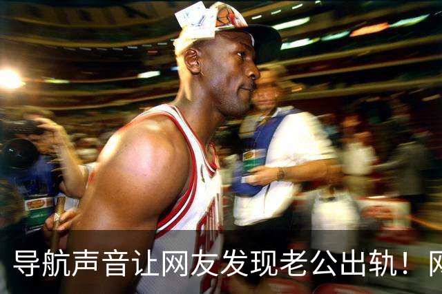 导航声音让网友发现老公出轨！网友：这些小细节是真相的关键